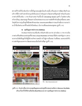 46
สถานที่/ร้านที่เกี่ยวข้องกับการตั้งถิ่นฐานของผู้คนในบริเวณนั้น หรือแสดงการพัฒนาสินค้าและ
บริการที่มีการสร้างสรรค์/ประยุกต์/ดัดแปลงจากต้นทุนทางวัฒนธรรมที่ชุมชนมี พร้อมกับแสดง
ภาพถ่ายที่เกี่ยวข้อง 1 ภาพ ตัวอย่างเช่น ร้านเกี๊ยวน้า (Dumplings Queen) จุดที่ 4 ในเส้นทางเดิน
เท้าย่านไซกุง (Sai Kung) ที่เสนอความโดดเด่นของกระบวนการผลิตที่ทาด้วยมือทุกขั้นตอน แสดง
วัตถุดิบในการปรุงน้าซุปให้มีรสชาติกลมกล่อม ตลอดจนแสดงพัฒนาการของร้านมีมายาวนานกว่า
50 ปี ซึ่งเป็นช่วงเวลาที่ร้านเติบโตไปพร้อมๆ กับการเปลี่ยนแปลงของชุมชน (รูปที่ 3.10)
4) ชุดข้อมูลภำพประกอบ (Gallery)
นาเสนอภาพประกอบเพิ่มเติม พร้อมคาอธิบายภาพ อย่างน้อย 3 ภาพ ควรเป็น
ภาพถ่ายที่คมชัดของแหล่ง/จุดที่นาเสนอ (Visual Illustration of Point) ซึ่งมีความสาคัญมาก เพราะ
จะกลายเป็นสิ่งดึงดูดใจให้ผู้ใช้งานเกิดความสนใจ นาไปสู่การเยี่ยมชม ร่วมชื่นชม และตระหนักถึง
ความสาคัญของมรดกทางวัฒนธรรมของเมืองในท้ายที่สุด (รูปที่ 3.10)
ที่มา : http://i-discoverasia.com/
รูปที่ 3.10 ตัวอย่ำงเนื้อหำประกอบชุดข้อมูลของแหล่ง/จุดที่นำเสนอตำมเส้นทำง iDiscover City Walks
(ซ้ำย) เรื่องทั่วไปให้อ่ำนเพิ่มเติม (Read More) และ (ขวำ) ชุดข้อมูลภำพประกอบ (Gallery)
 