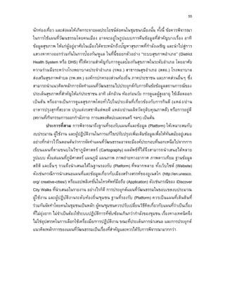 55
นักท่องเที่ยว และส่งผลให้เกิดกระจายผลประโยชน์ต่อคนในชุมชน/เมืองนั้น ทั้งนี้ ข้อควรพิจารณา
ในการใช้แผนที่วัฒนธรรมโดยคนเมือง อาจจะอยู่ในรูปแบบการคืนข้อมูลที่สาคัญบางเรื่อง อาทิ
ข้อมูลสุขภาพ ให้แก่ผู้อยู่อาศัยในเมืองได้ตระหนักถึงปัญหาสุขภาพที่กาลังเผชิญ และนาไปสู่การ
แสวงหาทางออกร่วมกันในการป้องกัน/ดูแล ในที่นี้ขอยกตัวอย่าง “ระบบสุขภาพอาเภอ” (District
Health System หรือ DHS) ที่ให้ความสาคัญกับการดูแลป้องกันสุขภาพในระดับอาเภอ โดยอาศัย
ความร่วมมือระหว่างโรงพยาบาลประจาอาเภอ (รพอ.) สาธารณสุขอาเภอ (สสอ.) โรงพยาบาล
ส่งเสริมสุขภาพตาบล (รพ.สต.) องค์กรปกครองส่วนท้องถิ่น ภาคประชาชน และภาคส่วนอื่นๆ ซึ่ง
สามารถนาแนวคิด/หลักการจัดทาแผนที่วัฒนธรรมไปประยุกต์กับการคืนข้อข้อมูลสถานการณ์ของ
ประเด็นสุขภาพที่สาคัญให้แก่ประชาชน อาทิ เด็กอ้วน ท้องก่อนวัย การดูแลผู้สูงอายุ ไข้เลือดออก
เป็นต้น หรืออาจเป็นการดูแลสุขภาพโดยทั่วไปในประเด็นที่เกี่ยวข้องกับการกินดี (แหล่ง/ย่าน
อาหารปรุงสุกที่สะอาด ปรุงแต่งรสชาติแต่พอดี แหล่ง/ย่านผลิตวัตถุดิบคุณภาพดี) หรือการอยู่ดี
(สถานที่/กิจกรรมการออกกาลังกาย การแสดงศิลปะและดนตรี ฯลฯ) เป็นต้น
ประกำรที่สำม การพิจารณาถึงฐานที่รองรับแผนที่และข้อมูล (Platform) ให้เหมาะสมกับ
งบประมาณ ผู้ใช้งาน และผู้ปฏิบัติงานในการแก้ไข/ปรับปรุง/เพิ่มเติมข้อมูลเพื่อให้ทันสมัยอยู่เสมอ
อย่างที่กล่าวไว้ในตอนต้นว่าการจัดทาแผนที่วัฒนธรรมอาจจะมีองค์ประกอบที่นอกเหนือไปจากการ
เขียนแผนที่ตามขนบในวิชาภูมิศาสตร์ (Cartography) ผลลัพธ์ที่ได้จึงสามารถนาเสนอได้หลาย
รูปแบบ ตั้งแต่แผนที่ภูมิศาสตร์ แผนภูมิ แผนภาพ ภาพถ่ายทางอากาศ ภาพดาวเทียม ฐานข้อมูล
สถิติ และอื่นๆ รวมถึงนาเสนอได้ในฐานรองรับ (Platform) ที่หลากหลาย ทั้งเว็บไซต์ (Website)
ดังเช่นกรณีการนาเสนอแผนที่และข้อมูลเกี่ยวกับเมืองสร้างสรรค์ของยูเนสโก (http://en.unesco.
org/ creative-cities/) หรือแอปพลิเคชั่นในโทรศัพท์มือถือ (Application) ดังเช่นกรณีของ iDiscover
City Walks ที่นาเสนอในรายงาน อย่างไรก็ดี การประยุกต์แผนที่วัฒนธรรมในขอบเขตงบประมาณ
ผู้ใช้งาน และผู้ปฏิบัติงานระดับท้องถิ่น/ชุมชน ฐานที่รองรับ (Platform) ควรเป็นแผนที่เดินดินที่
ร่วมกันจัดทาโดยคนในชุมชนเป็นหลัก ผู้คน/ชุมชนควรปรับเปลี่ยนวิธีคิดเกี่ยวกับแผนที่ว่าเป็นเรื่อง
ที่ไม่ยุ่งยาก ไม่จาเป็นต้องใช้ระบบปฏิบัติการที่ซับซ้อนเกินกว่ากาลังของชุมชน เรื่องทางเทคนิคจึง
ไม่ใช่อุปสรรคในการเลือกใช้เครื่องมือ/การปฏิบัติงาน ขณะที่ประเด็นการนาเสนอ และการประยุกต์
แนวคิด/หลักการของแผนที่วัฒนธรรมเป็นเรื่องที่สาคัญและควรได้รับการพิจารณามากกว่า
 