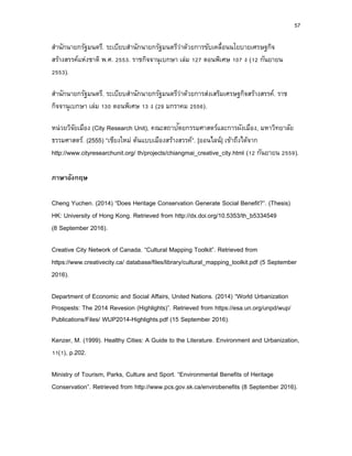 57
สานักนายกรัฐมนตรี. ระเบียบสานักนายกรัฐมนตรีว่าด้วยการขับเคลื่อนนโยบายเศรษฐกิจ
สร้างสรรค์แห่งชาติ พ.ศ. 2553. ราชกิจจานุเบกษา เล่ม 127 ตอนพิเศษ 107 ง (12 กันยายน
2553).
สานักนายกรัฐมนตรี. ระเบียบสานักนายกรัฐมนตรีว่าด้วยการส่งเสริมเศรษฐกิจสร้างสรรค์. ราช
กิจจานุเบกษา เล่ม 130 ตอนพิเศษ 13 ง (29 มกราคม 2556).
หน่วยวิจัยเมือง (City Research Unit), คณะสถาปัตยกรรมศาสตร์และการผังเมือง, มหาวิทยาลัย
ธรรมศาสตร์. (2555) “เชียงใหม่ ต้นแบบเมืองสร้างสรรค์”. [ออนไลน์] เข้าถึงได้จาก
http://www.cityresearchunit.org/ th/projects/chiangmai_creative_city.html (12 กันยายน 2559).
ภำษำอังกฤษ
Cheng Yuchen. (2014) “Does Heritage Conservation Generate Social Benefit?”. (Thesis)
HK: University of Hong Kong. Retrieved from http://dx.doi.org/10.5353/th_b5334549
(8 September 2016).
Creative City Network of Canada. “Cultural Mapping Toolkit”. Retrieved from
https://www.creativecity.ca/ database/files/library/cultural_mapping_toolkit.pdf (5 September
2016).
Department of Economic and Social Affairs, United Nations. (2014) “World Urbanization
Prospests: The 2014 Revesion (Highlights)”. Retrieved from https://esa.un.org/unpd/wup/
Publications/Files/ WUP2014-Highlights.pdf (15 September 2016).
Kenzer, M. (1999). Healthy Cities: A Guide to the Literature. Environment and Urbanization,
11(1), p.202.
Ministry of Tourism, Parks, Culture and Sport. “Environmental Benefits of Heritage
Conservation”. Retrieved from http://www.pcs.gov.sk.ca/envirobenefits (8 September 2016).
 