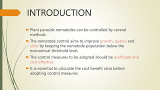INTRODUCTION
 Plant parasitic nematodes can be controlled by several
methods.
 The nematode control aims to improve growth, quality and
yield by keeping the nematode population below the
economical threshold level.
 The control measures to be adopted should be profitable and
cost effective.
 It is essential to calculate the cost benefit ratio before
adopting control measures.
 