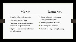 Merits Demerits.
• May be Cheap & simple.
• Environmentaly Safe
• It is well matched with other
methods of pest control.
• It gives least chance of insect
development.
• Knowledge of ecology &
biology is essential.
• Timing decides Success
• No complete control.
• Required long term planning.
 
