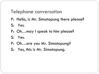Telephone conversation
P: Hello, is Mr. Simatapung there
please?
S: Yes.
P: Oh…may I speak to him please?
S: Yes.
P: Oh…are you Mr. Simatapung?
S: Yes, this is Mr. Simatapung.
 