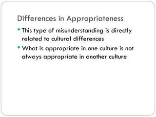Differences in Appropriateness
This type of misunderstanding is
directly related to cultural differences
What is appropriate in one culture is
not always appropriate in another
culture
 
