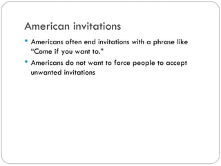 American invitations
Americans often end invitations with a phrase like
“Come if you want to.”
Americans do not want to force people to accept
unwanted invitations
 