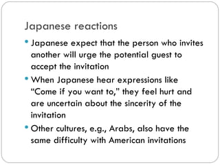 Japanese reactions
Japanese expect that the person who
invites another will urge the potential
guest to accept the invitation
When Japanese hear expressions like
“Come if you want to,” they feel hurt and
are uncertain about the sincerity of the
invitation
Other cultures, e.g., Arabs, also have
the same difficulty with American
invitations
 
