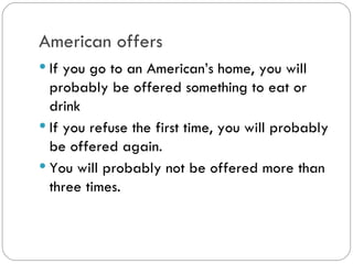 American offers
If you go to an American’s home, you
will probably be offered something to eat
or drink
If you refuse the first time, you will
probably be offered again.
You will probably not be offered more
than three times.
 