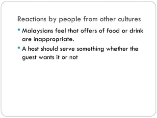 Reactions by people from other
cultures
Malaysians feel that offers of food or
drink are inappropriate.
A host should serve something whether
the guest wants it or not.
 
