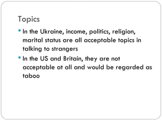 Topics
In the Ukraine, income, politics, religion,
marital status are all acceptable topics
in talking to strangers
In the US and Britain, they are not
acceptable at all and would be regarded
as taboo
 