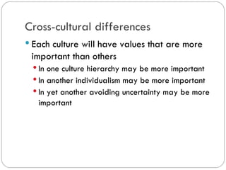 Cross-cultural differences
Each culture will have values that are
more important than others
In one culture hierarchy may be more
important
In another individualism may be more
important
In yet another avoiding uncertainty may be
more important
 