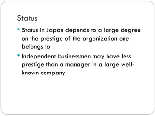 Status
Status in Japan depends to a large
degree on the prestige of the
organization one belongs to
Independent businessmen may have
less prestige than a manager in a large
well-known company
 