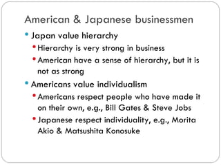 American & Japanese
businessmen
Japan value hierarchy
Hierarchy is very strong in business
American have a sense of hierarchy, but
it is not as strong
Americans value individualism
Americans respect people who have
made it on their own, e.g., Bill Gates &
Steve Jobs
Japanese respect individuality, e.g.,
Morita Akio & Matsushita Konosuke
 