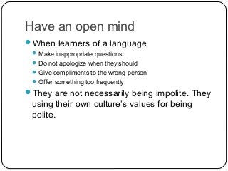 Have an open mind
When learners of a language
 Make inappropriate questions
 Do not apologize when they should
 Give compliments to the wrong person
 Offer something too frequently
They are not necessarily being impolite. They
using their own culture’s values for being
polite.
 