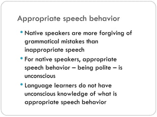 Appropriate speech behavior
Native speakers are more forgiving
of grammatical mistakes than
inappropriate speech
Fornative speakers, appropriate
speech behavior– being polite – is
unconscious
Language learners do not have
unconscious knowledge of what is
appropriate speech behavior
 