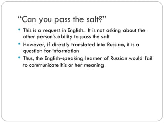“Can you pass the salt?”
This is a request in English. It is not asking about
the other person’s ability to pass the salt
However, if directly translated into Russian, it is a
question for information
Thus, the English-speaking learner of Russian
would fail to communicate his or her meaning
 