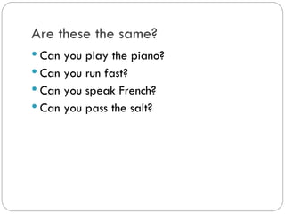 Are these the same?
Can you play the piano?
Can you run fast?
Can you speak French?
Can you pass the salt?
 