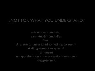 ...NOT FOR WHAT YOU UNDERSTAND."
mis·un·der·stand·ing
/ˌmisˌəndərˈstandiNG/
Noun
A failure to understand something correctly.
A disagreement or quarrel.
Synonyms
misapprehension - misconception - mistake disagreement

 