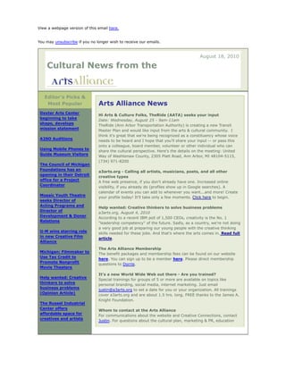 View a webpage version of this email here.
You may unsubscribe if you no longer wish to receive our emails.

August 18, 2010

Cultural News from the

Editor's Picks &
Most Popular
Dexter Arts Center
beginning to take
shape, develops
mission statement
A2SO Auditions
Using Mobile Phones to
Guide Museum Visitors
The Council of Michigan
Foundations has an
opening in their Detroit
office for a Project
Coordinator
Mosaic Youth Theatre
seeks Director of
Acting Programs and
Director of
Development & Donor
Relations
U-M wins starring role
in new Creative Film
Alliance
Michigan: Filmmaker to
Use Tax Credit to
Promote Nonprofit
Movie Theaters
Help wanted: Creative
thinkers to solve
business problems
(Opinion Article)
The Russel Industrial
Center offers
affordable space for
creatives and artists

Arts Alliance News
Hi Arts & Culture Folks, TheRide (AATA) seeks your input
Date: Wednesday, August 25 - 9am-11am
TheRide (Ann Arbor Transportation Authority) is creating a new Transit
Master Plan and would like input from the arts & cultural community. I
think it's great that we're being recognized as a constituency whose voice
needs to be heard and I hope that you'll share your input -- or pass this
onto a colleague, board member, volunteer or other individual who can
share the cultural perspective. Here's the details on the meeting: United
Way of Washtenaw County, 2305 Platt Road, Ann Arbor, MI 48104-5115,
(734) 971-8200
a3arts.org - Calling all artists, musicians, poets, and all other
creative types
A free web presence, if you don't already have one. Increased online
visibility, if you already do (profiles show up in Google searches). A
calendar of events you can add to whenever you want...and more! Create
your profile today! It'll take only a few moments. Click here to begin.
Help wanted: Creative thinkers to solve business problems
a3arts.org, August 4, 2010
According to a recent IBM poll of 1,500 CEOs, creativity is the No. 1
"leadership competency" of the future. Sadly, as a country, we're not doing
a very good job at preparing our young people with the creative thinking
skills needed for these jobs. And that's where the arts comes in. Read full
article.
The Arts Alliance Membership
The benefit packages and membership fees can be found on our website
here. You can sign up to be a member here. Please direct membership
questions to Dorrie.
It's a new World Wide Web out there - Are you trained?
Special trainings for groups of 5 or more are available on topics like
personal branding, social media, internet marketing. Just email
justin@a3arts.org to set a date for you or your organization. All trainings
cover a3arts.org and are about 1.5 hrs. long. FREE thanks to the James A.
Knight Foundation.
Whom to contact at the Arts Alliance
For communications about the website and Creative Connections, contact
Justin. For questions about the cultural plan, marketing & PR, education

 