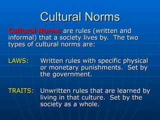 Cultural Norms Cultural Norms  are rules (written and informal) that a society lives by.  The two types of cultural norms are: LAWS: Written rules with specific physical  or monetary punishments.  Set by  the government. TRAITS: Unwritten rules that are learned by  living in that culture.  Set by the  society as a whole. 