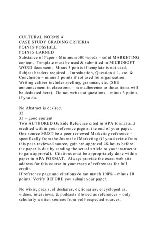 CULTURAL NORMS 4
CASE STUDY GRADING CRITERIA
POINTS POSSIBLE
POINTS EARNED
Substance of Paper - Minimum 500-words – solid MARKETING
content. Template must be used & submitted in MICROSOFT
WORD document. Minus 5 points if template is not used.
Subject headers required – Introduction, Question # 1, etc. &
Conclusion – minus 5 points if not used for organization.
Writing caliber includes spelling, grammar, etc. (SEE
announcement in classroom – non-adherence to those items will
be deducted here). Do not write out questions – minus 3 points
if you do.
No Abstract is desired.
35
35 – good content
Two AUTHORED Outside Reference cited in APA format and
credited within your reference page at the end of your paper.
One source MUST be a peer reviewed Marketing reference –
specifically from the Journal of Marketing (if you deviate from
this peer-reviewed source, gain pre-approval 48-hours before
the paper is due by sending the actual article to your instructor
to gain approval). Citations must be appropriately done within
paper in APA FORMAT. Always provide the exact web site
address for this course in your recap of references for full
credit.
If reference page and citations do not match 100% - minus 10
points. Verify BEFORE you submit your paper.
No wikis, prezis, slideshares, dictionaries, encyclopedias,
videos, interviews, & podcasts allowed as references – only
scholarly written sources from well-respected sources.
 