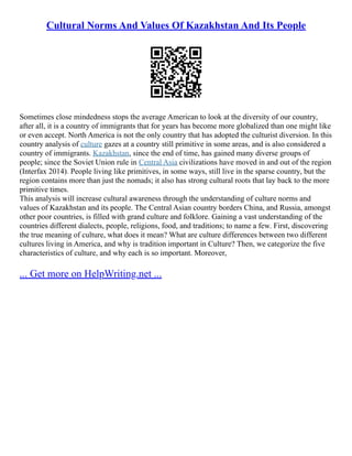 Cultural Norms And Values Of Kazakhstan And Its People
Sometimes close mindedness stops the average American to look at the diversity of our country,
after all, it is a country of immigrants that for years has become more globalized than one might like
or even accept. North America is not the only country that has adopted the culturist diversion. In this
country analysis of culture gazes at a country still primitive in some areas, and is also considered a
country of immigrants. Kazakhstan, since the end of time, has gained many diverse groups of
people; since the Soviet Union rule in Central Asia civilizations have moved in and out of the region
(Interfax 2014). People living like primitives, in some ways, still live in the sparse country, but the
region contains more than just the nomads; it also has strong cultural roots that lay back to the more
primitive times.
This analysis will increase cultural awareness through the understanding of culture norms and
values of Kazakhstan and its people. The Central Asian country borders China, and Russia, amongst
other poor countries, is filled with grand culture and folklore. Gaining a vast understanding of the
countries different dialects, people, religions, food, and traditions; to name a few. First, discovering
the true meaning of culture, what does it mean? What are culture differences between two different
cultures living in America, and why is tradition important in Culture? Then, we categorize the five
characteristics of culture, and why each is so important. Moreover,
... Get more on HelpWriting.net ...
 