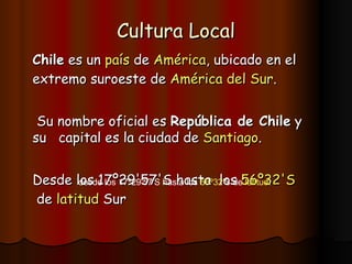 Cultura Local Chile  es un  país  de  América , ubicado en el extremo suroeste de  América  del Sur . Su nombre oficial es  República de Chile  y su  capital es la ciudad de  Santiago .  Desde los 17º29'57'S hasta  los  56 º32' S  de  latitud  Sur desde los 17º29'57'S hasta los  56 º32' S  de  latitud .  