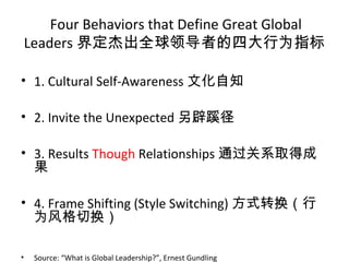 Four Behaviors that Define Great Global
Leaders 界定杰出全球领导者的四大行为指标
• 1. Cultural Self-Awareness 文化自知
• 2. Invite the Unexpected 另辟蹊径
• 3. Results Though Relationships 通过关系取得成
果
• 4. Frame Shifting (Style Switching) 方式转换（行
为风格切换）
• Source: “What is Global Leadership?”, Ernest Gundling
 