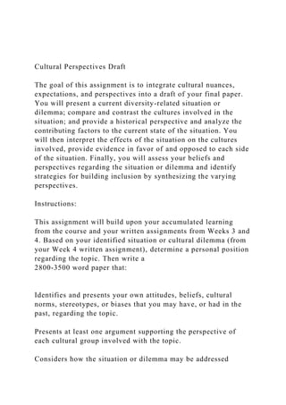 Cultural Perspectives Draft
The goal of this assignment is to integrate cultural nuances,
expectations, and perspectives into a draft of your final paper.
You will present a current diversity-related situation or
dilemma; compare and contrast the cultures involved in the
situation; and provide a historical perspective and analyze the
contributing factors to the current state of the situation. You
will then interpret the effects of the situation on the cultures
involved, provide evidence in favor of and opposed to each side
of the situation. Finally, you will assess your beliefs and
perspectives regarding the situation or dilemma and identify
strategies for building inclusion by synthesizing the varying
perspectives.
Instructions:
This assignment will build upon your accumulated learning
from the course and your written assignments from Weeks 3 and
4. Based on your identified situation or cultural dilemma (from
your Week 4 written assignment), determine a personal position
regarding the topic. Then write a
2800-3500 word paper that:
Identifies and presents your own attitudes, beliefs, cultural
norms, stereotypes, or biases that you may have, or had in the
past, regarding the topic.
Presents at least one argument supporting the perspective of
each cultural group involved with the topic.
Considers how the situation or dilemma may be addressed
 