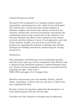 Cultural Perspectives Draft
The goal of this assignment is to integrate cultural nuances,
expectations, and perspectives into a draft of your final paper.
You will present a current diversity-related situation or
dilemma; compare and contrast the cultures involved in the
situation; and provide a historical perspective and analyze the
contributing factors to the current state of the situation. You
will then interpret the effects of the situation on the cultures
involved, provide evidence in favor of and opposed to each side
of the situation. Finally, you will assess your beliefs and
perspectives regarding the situation or dilemma and identify
strategies for building inclusion by synthesizing the varying
perspectives.
Instructions:
This assignment will build upon your accumulated learning
from the course and your written assignments from Weeks 3 and
4. Based on your identified situation or cultural dilemma (from
your Week 4 written assignment), determine a personal position
regarding the topic. Then write a
2800-3500 word paper (8 to 10 pages) that:
Identifies and presents your own attitudes, beliefs, cultural
norms, stereotypes, or biases that you may have, or had in the
past, regarding the topic.
Presents at least one argument supporting the perspective of
each cultural group involved with the topic.
Considers how the situation or dilemma may be addressed
 