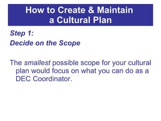 Step 1:  Decide on the Scope The  smallest  possible scope for your cultural plan would focus on what you can do as a DEC Coordinator.  How to Create & Maintain  a Cultural Plan 