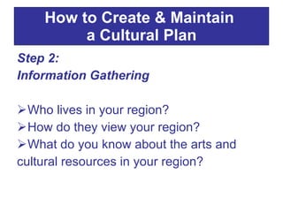 Step 2:  Information Gathering Who lives in your region?  How do they view your region?  What do you know about the arts and cultural resources in your region? How to Create & Maintain  a Cultural Plan 
