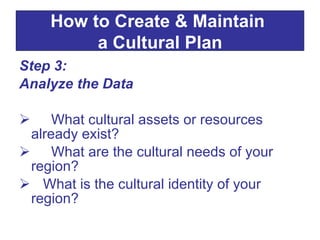 Step 3:  Analyze the Data What cultural assets or resources already exist? What are the cultural needs of your region? What is the cultural identity of your region? How to Create & Maintain  a Cultural Plan 