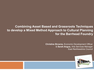 Combining Asset Based and Grassroots Techniques
to develop a Mixed Method Approach to Cultural Planning
for the Barrhead Foundry
Christine Browne, Economic Development Officer
& Sarah Angus, Arts Services Manager
East Renfrewshire Council

 