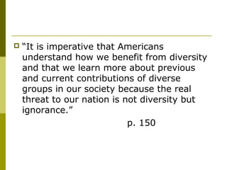  “It is imperative that Americans
understand how we benefit from diversity
and that we learn more about previous
and current contributions of diverse
groups in our society because the real
threat to our nation is not diversity but
ignorance.”
p. 150
 