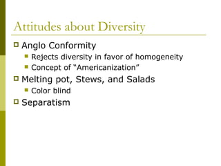 Attitudes about Diversity
 Anglo Conformity
 Rejects diversity in favor of homogeneity
 Concept of “Americanization”
 Melting pot, Stews, and Salads
 Color blind
 Separatism
 