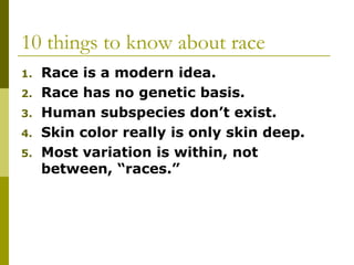 10 things to know about race
1. Race is a modern idea.
2. Race has no genetic basis.
3. Human subspecies don’t exist.
4. Skin color really is only skin deep.
5. Most variation is within, not
between, “races.”
 