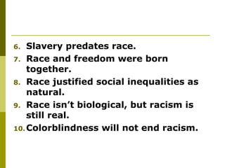 6. Slavery predates race.
7. Race and freedom were born
together.
8. Race justified social inequalities as
natural.
9. Race isn’t biological, but racism is
still real.
10.Colorblindness will not end racism.
 