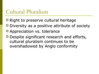 Cultural Pluralism
 Right to preserve cultural heritage
 Diversity as a positive attribute of society
 Appreciation vs. tolerance
 Despite significant research and efforts,
cultural pluralism continues to be
overshadowed by Anglo conformity
 