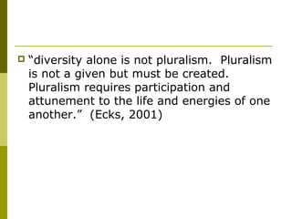  “diversity alone is not pluralism. Pluralism
is not a given but must be created.
Pluralism requires participation and
attunement to the life and energies of one
another.” (Ecks, 2001)
 