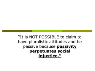 “It is NOT POSSIBLE to claim to
have pluralistic attitudes and be
passive because passivity
perpetuates social
injustice.”
 