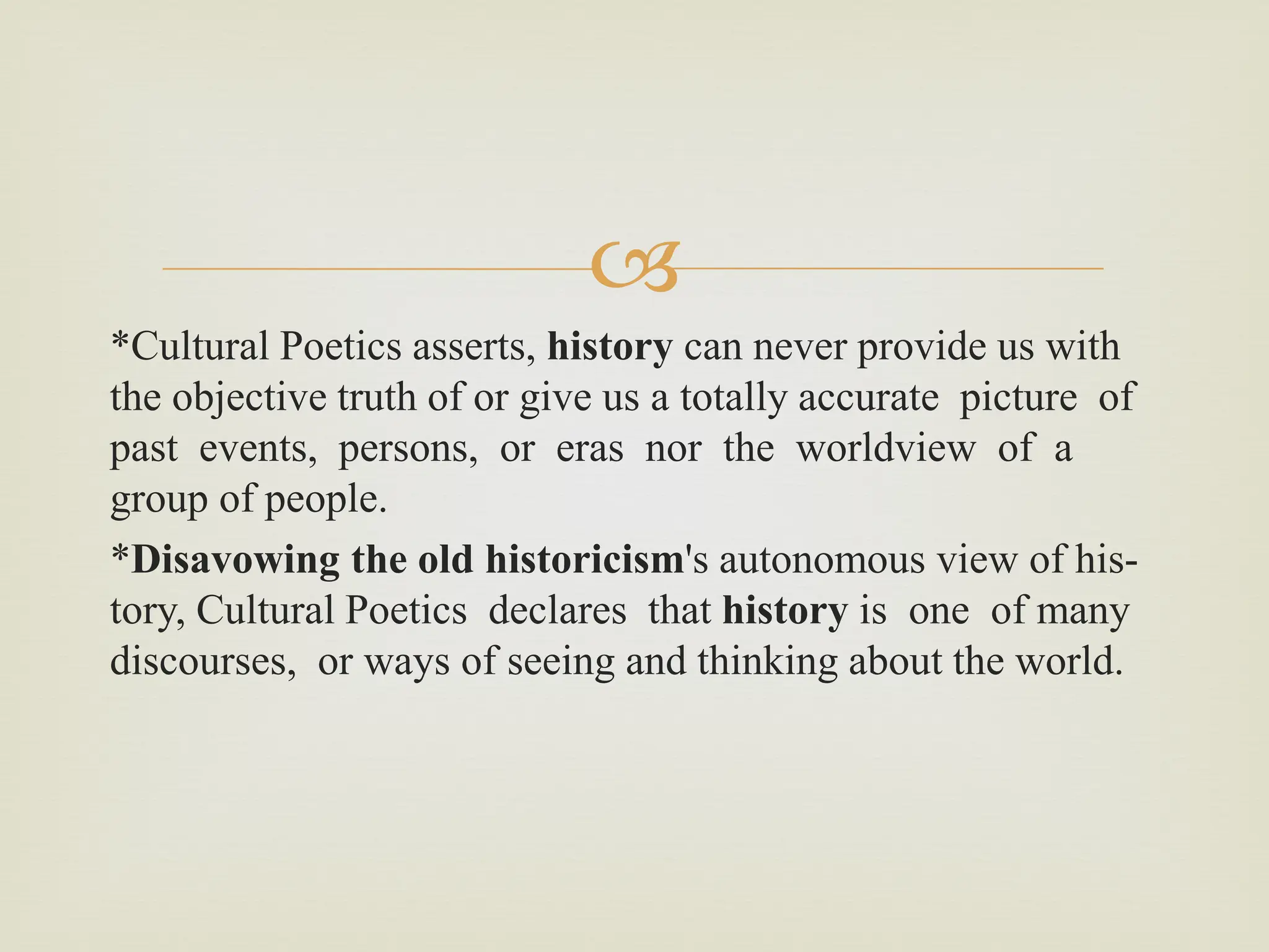 
*Cultural Poetics asserts, history can never provide us with
the objective truth of or give us a totally accurate picture of
past events, persons, or eras nor the worldview of a
group of people.
*Disavowing the old historicism's autonomous view of his-
tory, Cultural Poetics declares that history is one of many
discourses, or ways of seeing and thinking about the world.
 