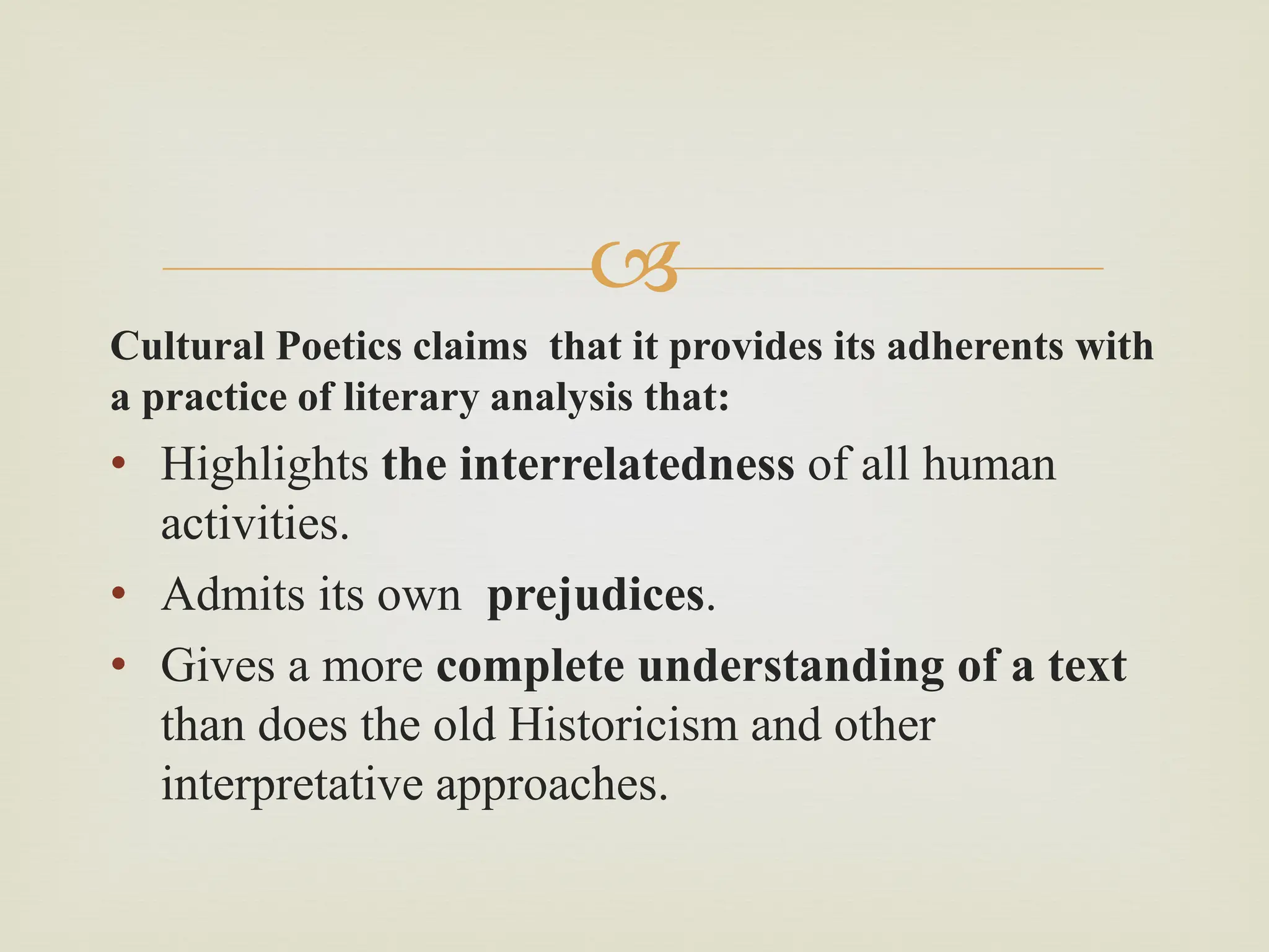 
Cultural Poetics claims that it provides its adherents with
a practice of literary analysis that:
• Highlights the interrelatedness of all human
activities.
• Admits its own prejudices.
• Gives a more complete understanding of a text
than does the old Historicism and other
interpretative approaches.
 