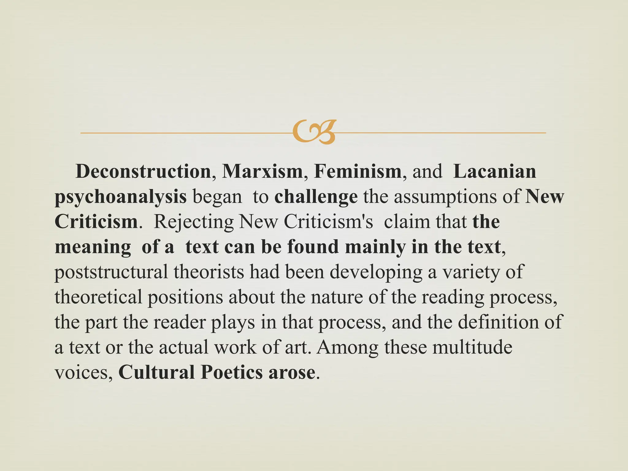
Deconstruction, Marxism, Feminism, and Lacanian
psychoanalysis began to challenge the assumptions of New
Criticism. Rejecting New Criticism's claim that the
meaning of a text can be found mainly in the text,
poststructural theorists had been developing a variety of
theoretical positions about the nature of the reading process,
the part the reader plays in that process, and the definition of
a text or the actual work of art. Among these multitude
voices, Cultural Poetics arose.
 