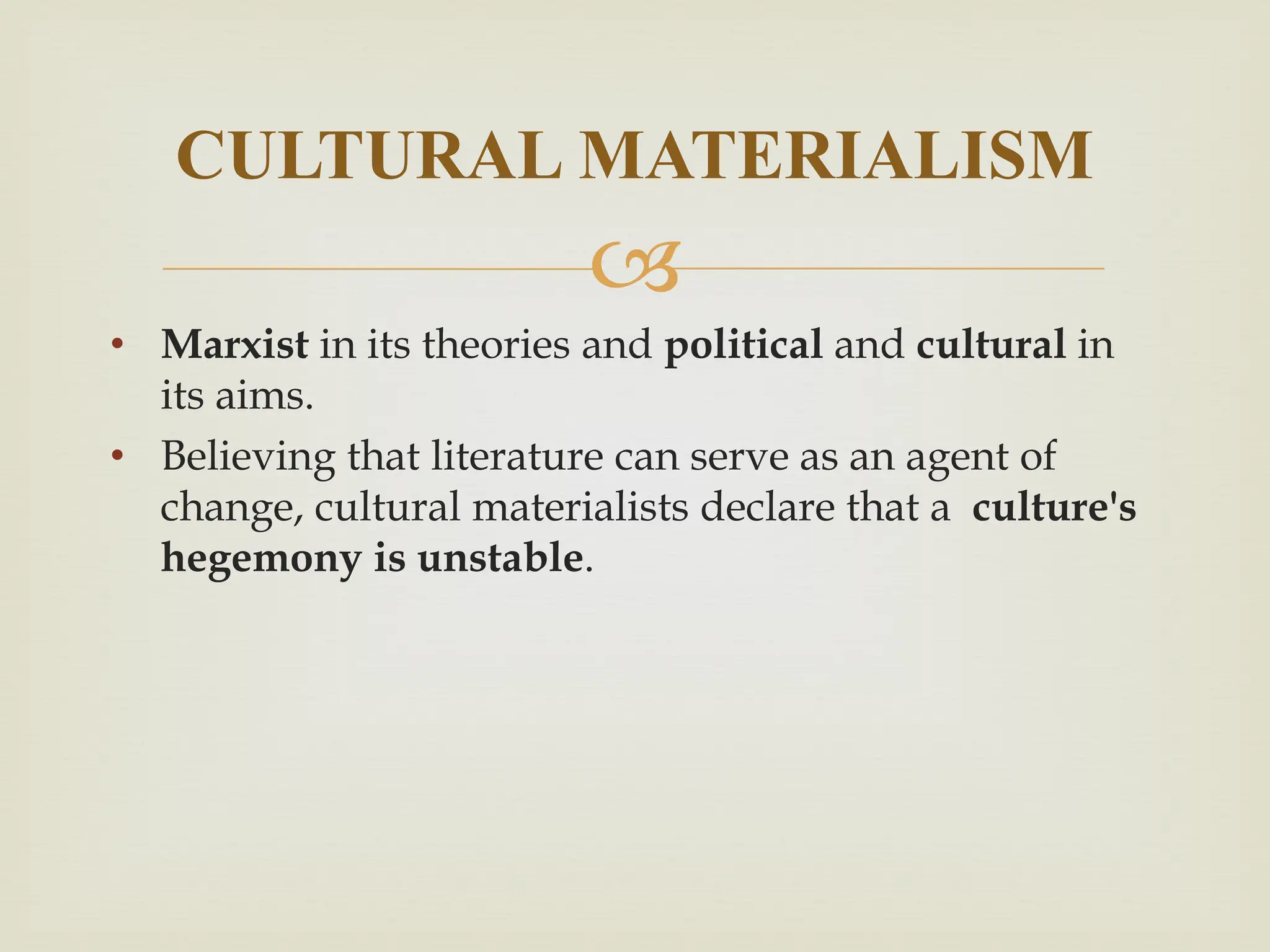 
• Marxist in its theories and political and cultural in
its aims.
• Believing that literature can serve as an agent of
change, cultural materialists declare that a culture's
hegemony is unstable.
CULTURAL MATERIALISM
 