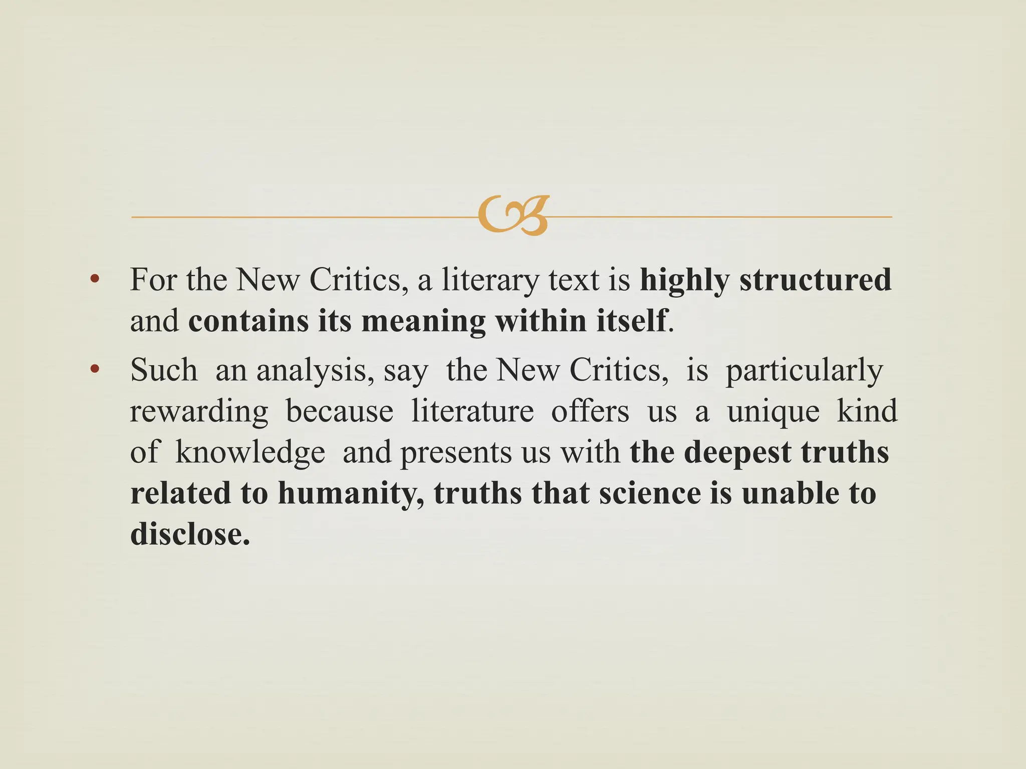 
• For the New Critics, a literary text is highly structured
and contains its meaning within itself.
• Such an analysis, say the New Critics, is particularly
rewarding because literature offers us a unique kind
of knowledge and presents us with the deepest truths
related to humanity, truths that science is unable to
disclose.
 