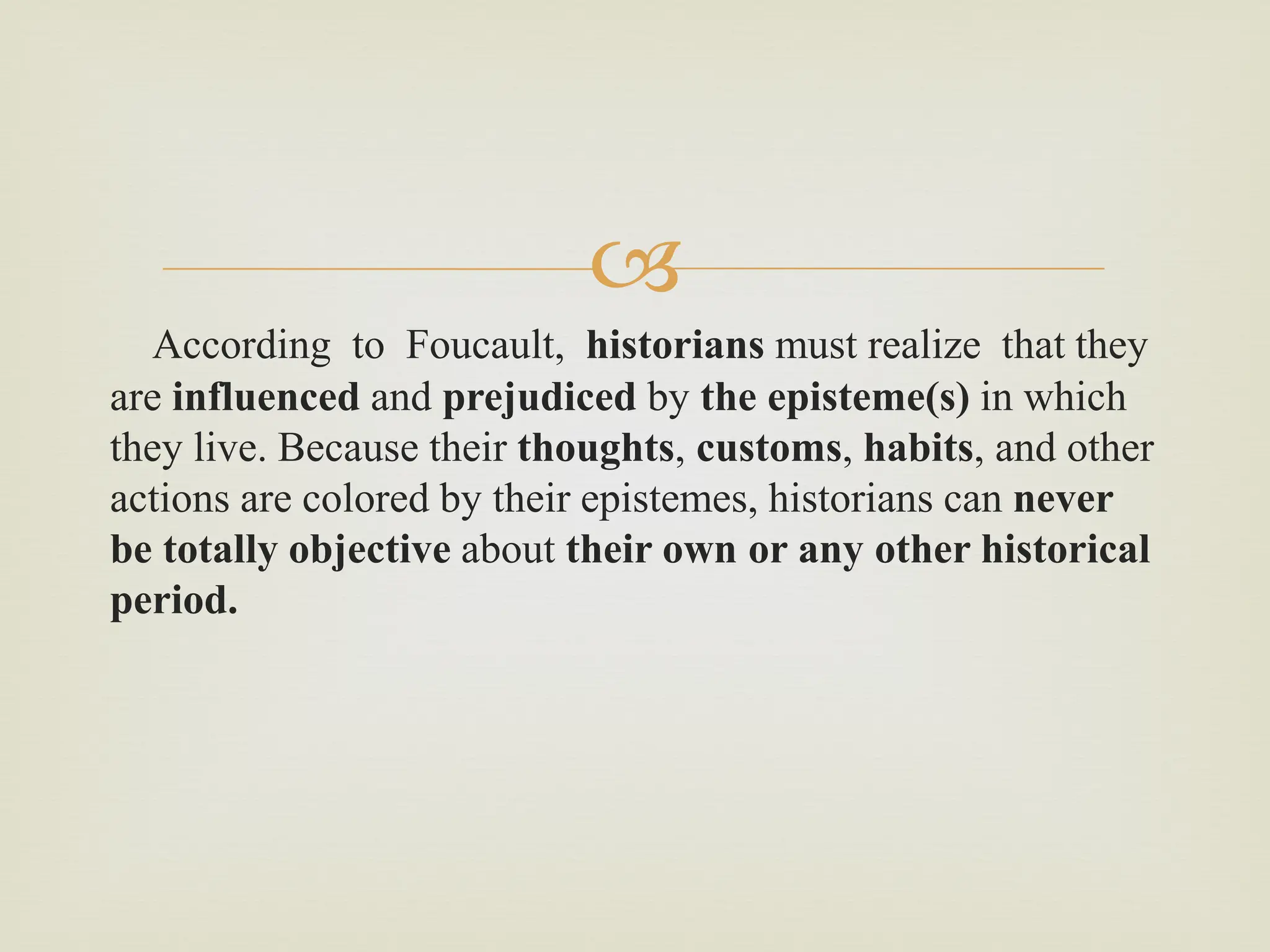 
According to Foucault, historians must realize that they
are influenced and prejudiced by the episteme(s) in which
they live. Because their thoughts, customs, habits, and other
actions are colored by their epistemes, historians can never
be totally objective about their own or any other historical
period.
 