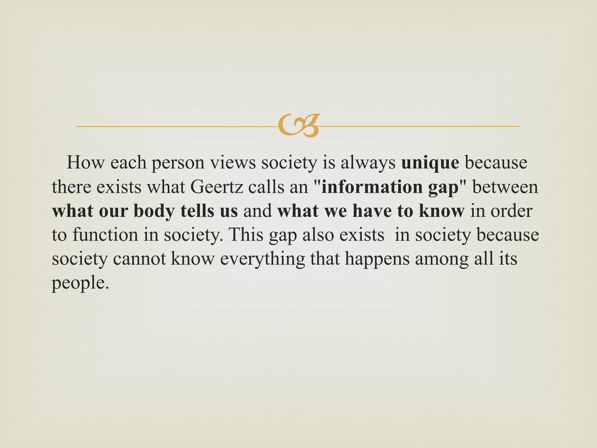 
How each person views society is always unique because
there exists what Geertz calls an "information gap" between
what our body tells us and what we have to know in order
to function in society. This gap also exists in society because
society cannot know everything that happens among all its
people.
 