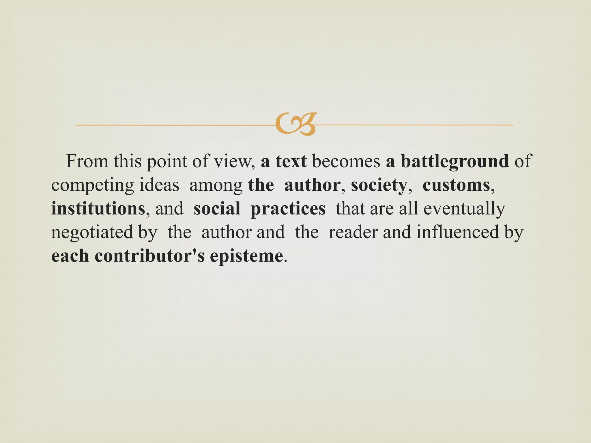 
From this point of view, a text becomes a battleground of
competing ideas among the author, society, customs,
institutions, and social practices that are all eventually
negotiated by the author and the reader and influenced by
each contributor's episteme.
 