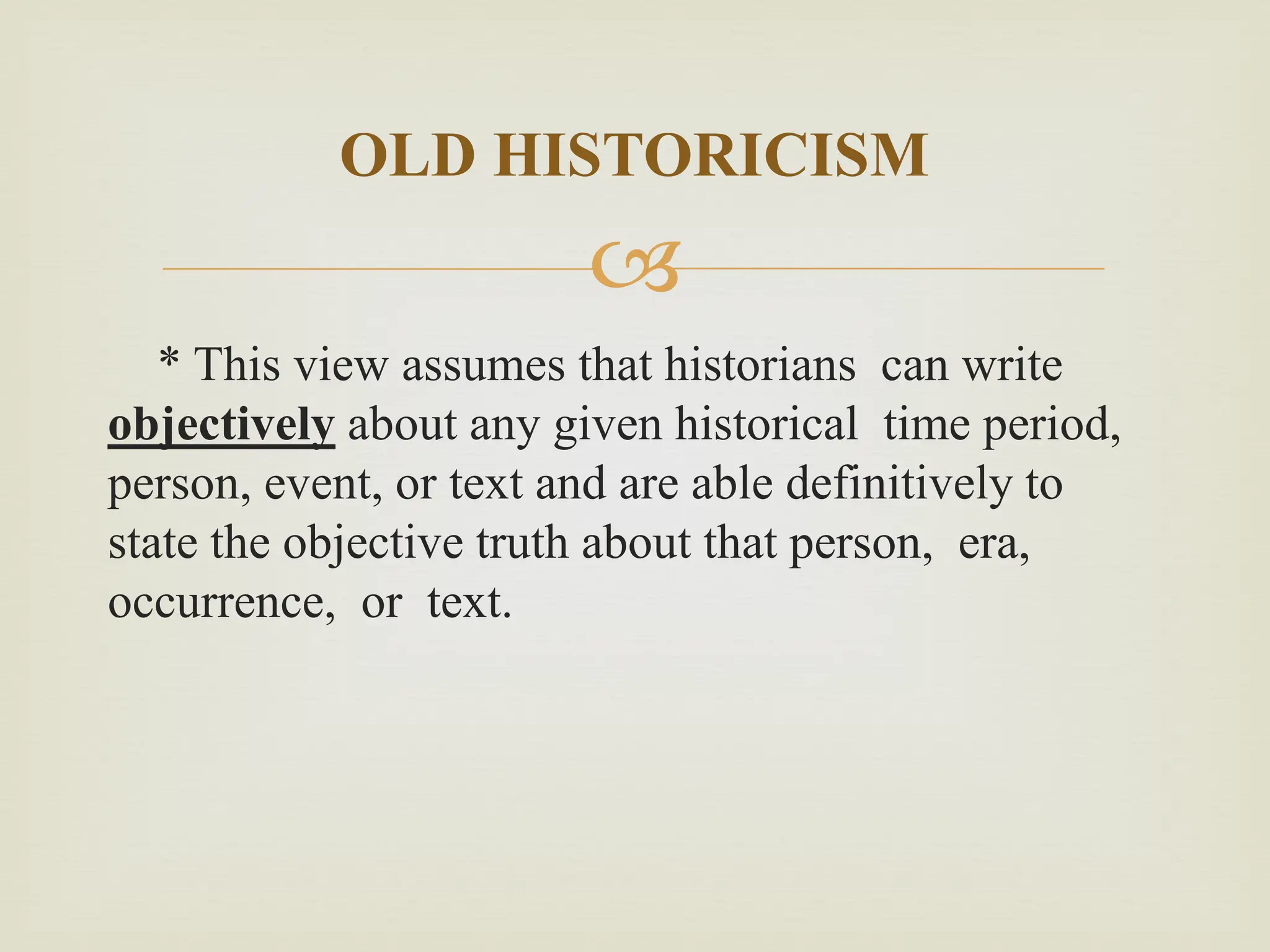 
* This view assumes that historians can write
objectively about any given historical time period,
person, event, or text and are able definitively to
state the objective truth about that person, era,
occurrence, or text.
OLD HISTORICISM
 