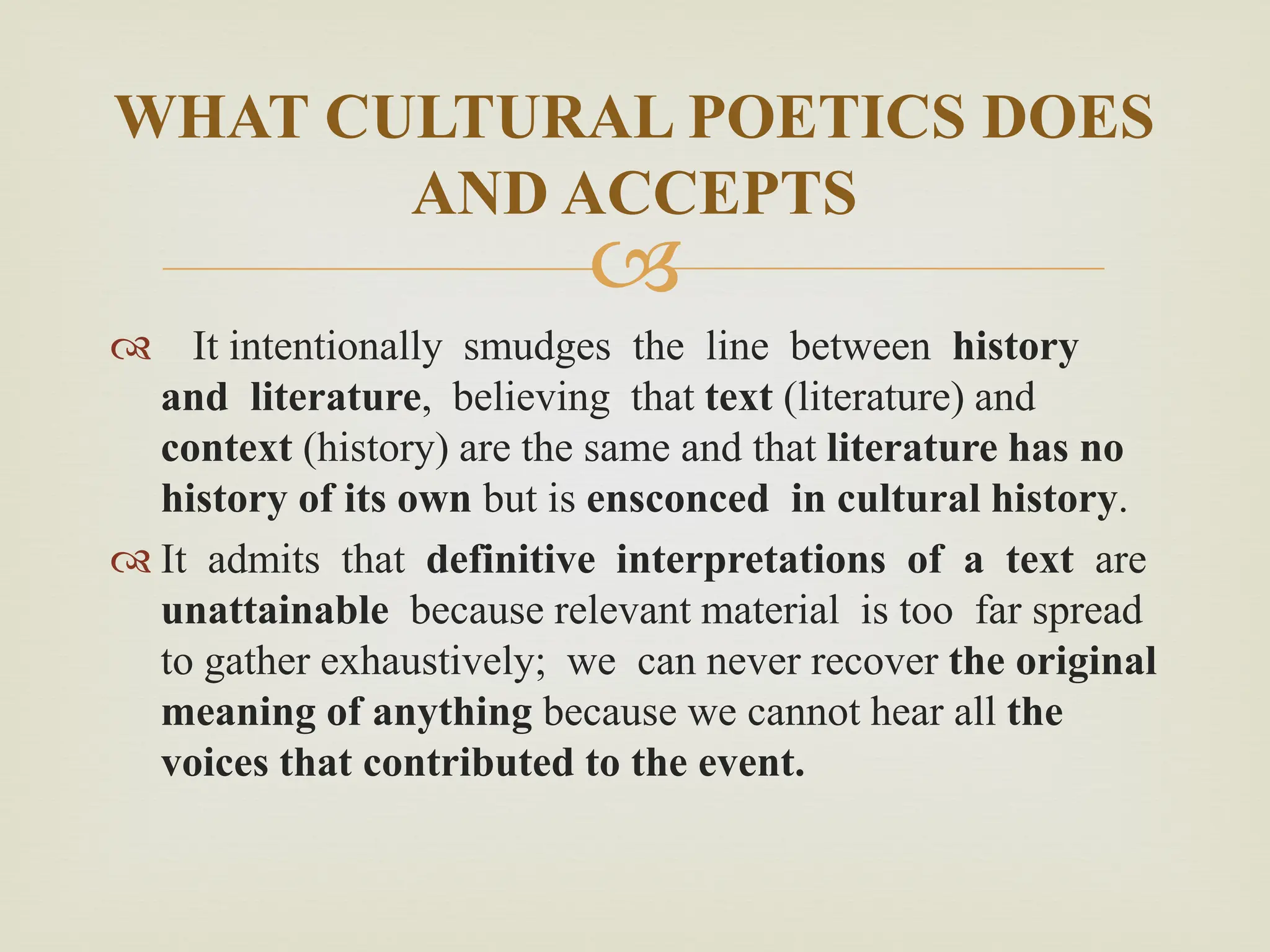 
 It intentionally smudges the line between history
and literature, believing that text (literature) and
context (history) are the same and that literature has no
history of its own but is ensconced in cultural history.
 It admits that definitive interpretations of a text are
unattainable because relevant material is too far spread
to gather exhaustively; we can never recover the original
meaning of anything because we cannot hear all the
voices that contributed to the event.
WHAT CULTURAL POETICS DOES
AND ACCEPTS
 