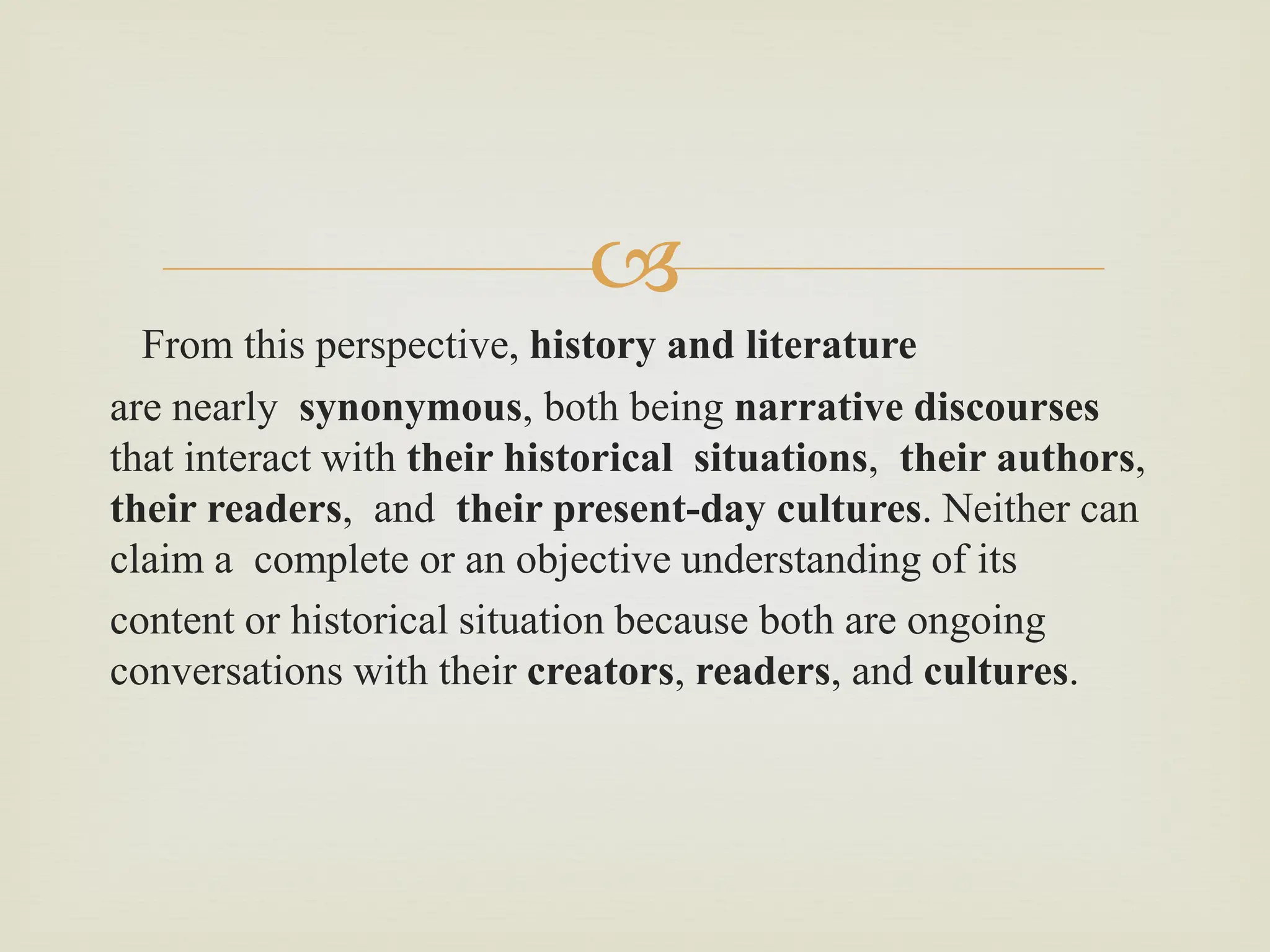 
From this perspective, history and literature
are nearly synonymous, both being narrative discourses
that interact with their historical situations, their authors,
their readers, and their present-day cultures. Neither can
claim a complete or an objective understanding of its
content or historical situation because both are ongoing
conversations with their creators, readers, and cultures.
 